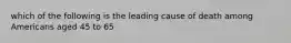 which of the following is the leading cause of death among Americans aged 45 to 65