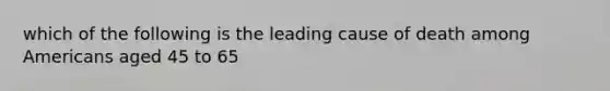 which of the following is the leading cause of death among Americans aged 45 to 65