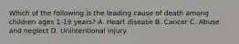 Which of the following is the leading cause of death among children ages 1-19 years? A. Heart disease B. Cancer C. Abuse and neglect D. Unintentional injury