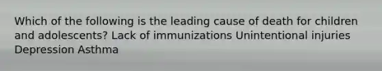 Which of the following is the leading cause of death for children and adolescents? Lack of immunizations Unintentional injuries Depression Asthma