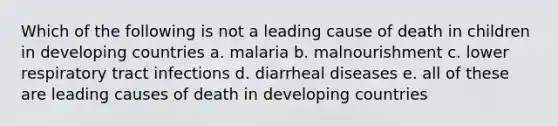 Which of the following is not a leading cause of death in children in developing countries a. malaria b. malnourishment c. lower respiratory tract infections d. diarrheal diseases e. all of these are leading causes of death in developing countries