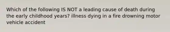 Which of the following IS NOT a leading cause of death during the early childhood years? illness dying in a fire drowning motor vehicle accident