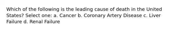 Which of the following is the leading cause of death in the United States? Select one: a. Cancer b. Coronary Artery Disease c. Liver Failure d. Renal Failure
