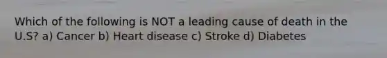 Which of the following is NOT a leading cause of death in the U.S? a) Cancer b) Heart disease c) Stroke d) Diabetes