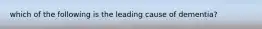 which of the following is the leading cause of dementia?