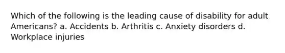 Which of the following is the leading cause of disability for adult Americans? a. Accidents b. Arthritis c. Anxiety disorders d. Workplace injuries