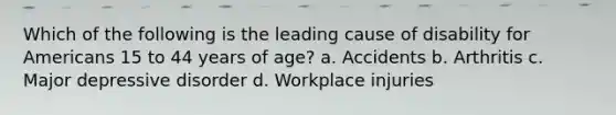 Which of the following is the leading cause of disability for Americans 15 to 44 years of age? a. Accidents b. Arthritis c. Major depressive disorder d. Workplace injuries