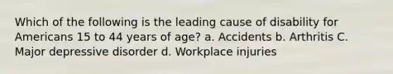 Which of the following is the leading cause of disability for Americans 15 to 44 years of age? a. Accidents b. Arthritis C. Major depressive disorder d. Workplace injuries