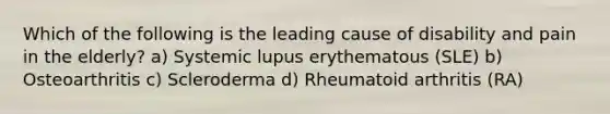 Which of the following is the leading cause of disability and pain in the elderly? a) Systemic lupus erythematous (SLE) b) Osteoarthritis c) Scleroderma d) Rheumatoid arthritis (RA)