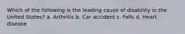 Which of the following is the leading cause of disability in the United States? a. Arthritis b. Car accident c. Falls d. Heart disease