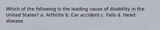 Which of the following is the leading cause of disability in the United States? a. Arthritis b. Car accident c. Falls d. Heart disease