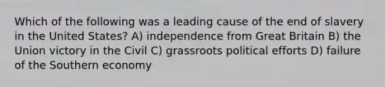 Which of the following was a leading cause of the end of slavery in the United States? A) independence from Great Britain B) the Union victory in the Civil C) grassroots political efforts D) failure of the Southern economy