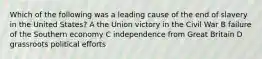 Which of the following was a leading cause of the end of slavery in the United States? A the Union victory in the Civil War B failure of the Southern economy C independence from Great Britain D grassroots political efforts