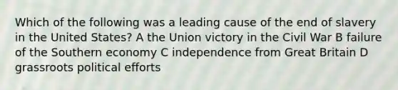 Which of the following was a leading cause of the end of slavery in the United States? A the Union victory in the Civil War B failure of the Southern economy C independence from Great Britain D grassroots political efforts