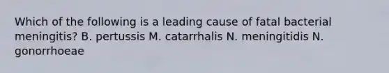 Which of the following is a leading cause of fatal bacterial meningitis? B. pertussis M. catarrhalis N. meningitidis N. gonorrhoeae