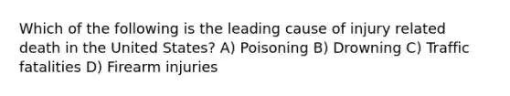 Which of the following is the leading cause of injury related death in the United States? A) Poisoning B) Drowning C) Traffic fatalities D) Firearm injuries