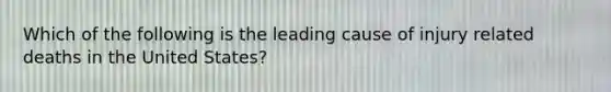 Which of the following is the leading cause of injury related deaths in the United States?