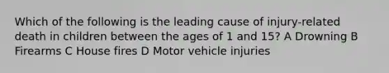 Which of the following is the leading cause of injury-related death in children between the ages of 1 and 15? A Drowning B Firearms C House fires D Motor vehicle injuries