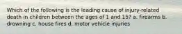 Which of the following is the leading cause of injury-related death in children between the ages of 1 and 15? a. firearms b. drowning c. house fires d. motor vehicle injuries