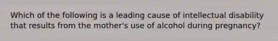 Which of the following is a leading cause of intellectual disability that results from the mother's use of alcohol during pregnancy?