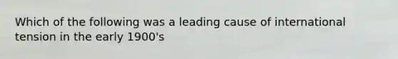 Which of the following was a leading cause of international tension in the early 1900's