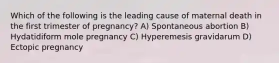 Which of the following is the leading cause of maternal death in the first trimester of pregnancy? A) Spontaneous abortion B) Hydatidiform mole pregnancy C) Hyperemesis gravidarum D) Ectopic pregnancy