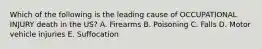 Which of the following is the leading cause of OCCUPATIONAL INJURY death in the US? A. Firearms B. Poisoning C. Falls D. Motor vehicle injuries E. Suffocation