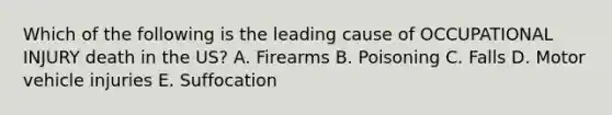 Which of the following is the leading cause of OCCUPATIONAL INJURY death in the US? A. Firearms B. Poisoning C. Falls D. Motor vehicle injuries E. Suffocation