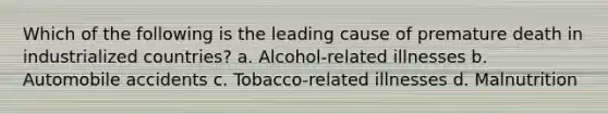 Which of the following is the leading cause of premature death in industrialized countries? a. Alcohol-related illnesses b. Automobile accidents c. Tobacco-related illnesses d. Malnutrition