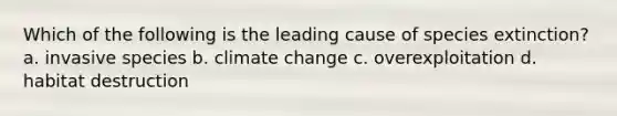 Which of the following is the leading cause of species extinction? a. invasive species b. climate change c. overexploitation d. habitat destruction