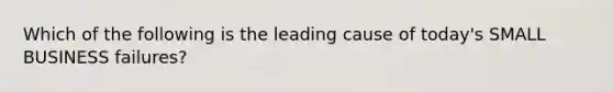 Which of the following is the leading cause of today's SMALL BUSINESS failures?