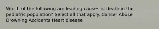 Which of the following are leading causes of death in the pediatric population? Select all that apply. Cancer Abuse Drowning Accidents Heart disease