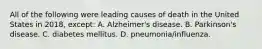 All of the following were leading causes of death in the United States in 2018, except: A. Alzheimer's disease. B. Parkinson's disease. C. diabetes mellitus. D. pneumonia/influenza.