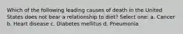 Which of the following leading causes of death in the United States does not bear a relationship to diet? Select one: a. Cancer b. Heart disease c. Diabetes mellitus d. Pneumonia