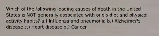 Which of the following leading causes of death in the United States is NOT generally associated with one's diet and physical activity habits? a.) Influenza and pneumonia b.) Alzheimer's disease c.) Heart disease d.) Cancer