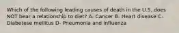 Which of the following leading causes of death in the U.S. does NOT bear a relationship to diet? A- Cancer B- Heart disease C- Diabetese mellitus D- Pneumonia and influenza