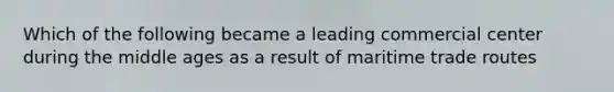 Which of the following became a leading commercial center during the middle ages as a result of maritime trade routes