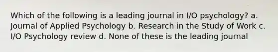 Which of the following is a leading journal in I/O psychology? a. Journal of Applied Psychology b. Research in the Study of Work c. I/O Psychology review d. None of these is the leading journal