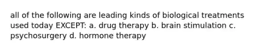 all of the following are leading kinds of biological treatments used today EXCEPT: a. drug therapy b. brain stimulation c. psychosurgery d. hormone therapy