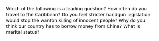 Which of the following is a leading question? How often do you travel to the Caribbean? Do you feel stricter handgun legislation would stop the wanton killing of innocent people? Why do you think our country has to borrow money from China? What is marital status?