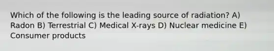 Which of the following is the leading source of radiation? A) Radon B) Terrestrial C) Medical X-rays D) Nuclear medicine E) Consumer products