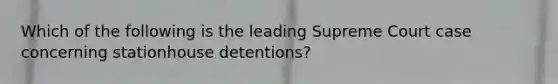 Which of the following is the leading Supreme Court case concerning stationhouse detentions?