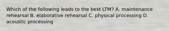 Which of the following leads to the best LTM? A. maintenance rehearsal B. elaborative rehearsal C. physical processing D. acoustic processing