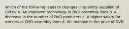 Which of the following leads to changes in quantity supplied of DVDs? a. An improved technology in DVD assembly lines b. A decrease in the number of DVD producers c. A higher salary for workers at DVD assembly lines d. An increase in the price of DVD