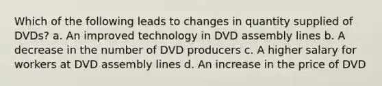 Which of the following leads to changes in quantity supplied of DVDs? a. An improved technology in DVD assembly lines b. A decrease in the number of DVD producers c. A higher salary for workers at DVD assembly lines d. An increase in the price of DVD