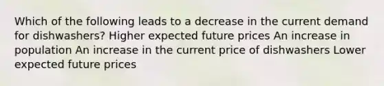 Which of the following leads to a decrease in the current demand for dishwashers? Higher expected future prices An increase in population An increase in the current price of dishwashers Lower expected future prices