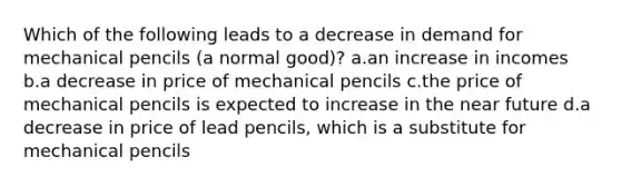 Which of the following leads to a decrease in demand for mechanical pencils (a normal good)? a.an increase in incomes b.a decrease in price of mechanical pencils c.the price of mechanical pencils is expected to increase in the near future d.a decrease in price of lead pencils, which is a substitute for mechanical pencils