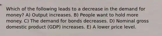 Which of the following leads to a decrease in the demand for money? A) Output increases. B) People want to hold more money. C) The demand for bonds decreases. D) Nominal gross domestic product (GDP) increases. E) A lower price level.