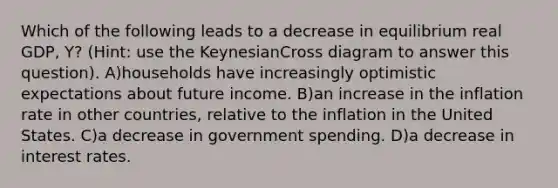 Which of the following leads to a decrease in equilibrium real GDP, Y? (Hint: use the KeynesianCross diagram to answer this question). A)households have increasingly optimistic expectations about future income. B)an increase in the inflation rate in other countries, relative to the inflation in the United States. C)a decrease in government spending. D)a decrease in interest rates.