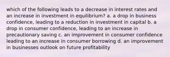 which of the following leads to a decrease in interest rates and an increase in investment in equilibrium? a. a drop in business confidence, leading to a reduction in investment in capital b. a drop in consumer confidence, leading to an increase in precautionary saving c. an improvement in consumer confidence leading to an increase in consumer borrowing d. an improvement in businesses outlook on future profitability